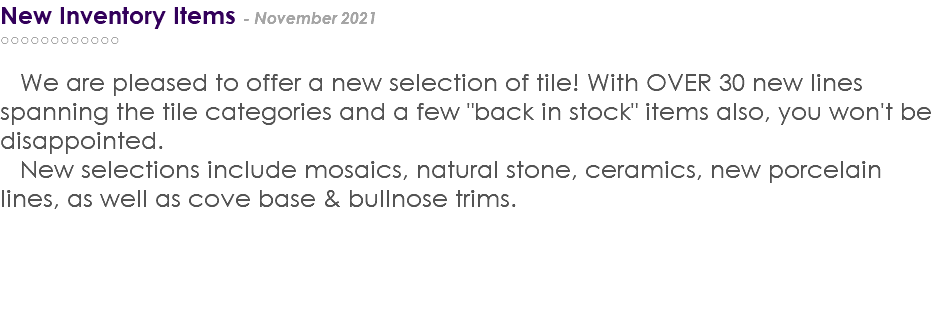 New Inventory Items - November 2021 ○○○○○○○○○○○○ We are pleased to offer a new selection of tile! With OVER 30 new lines spanning the tile categories and a few "back in stock" items also, you won't be disappointed. New selections include mosaics, natural stone, ceramics, new porcelain lines, as well as cove base & bullnose trims. 