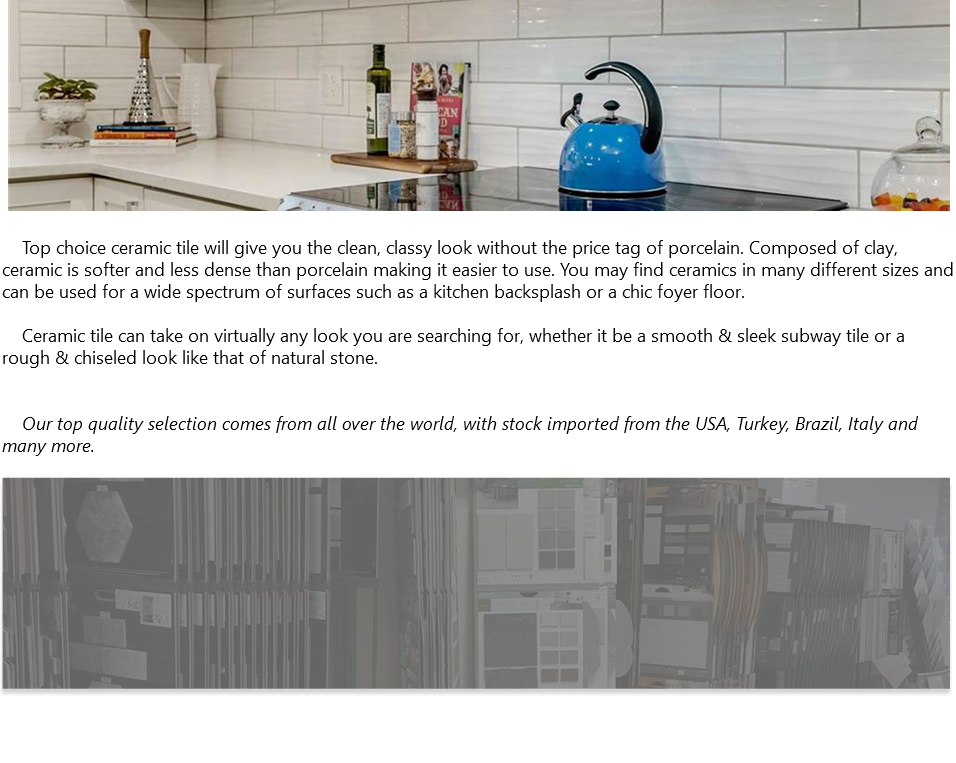 ﷯ Top choice ceramic tile will give you the clean, classy look without the price tag of porcelain. Composed of clay, ceramic is softer and less dense than porcelain making it easier to use. You may find ceramics in many different sizes and can be used for a wide spectrum of surfaces such as a kitchen backsplash or a chic foyer floor. Ceramic tile can take on virtually any look you are searching for, whether it be a smooth & sleek subway tile or a rough & chiseled look like that of natural stone. Our top quality selection comes from all over the world, with stock imported from the USA, Turkey, Brazil, Italy and many more. ﷯ 