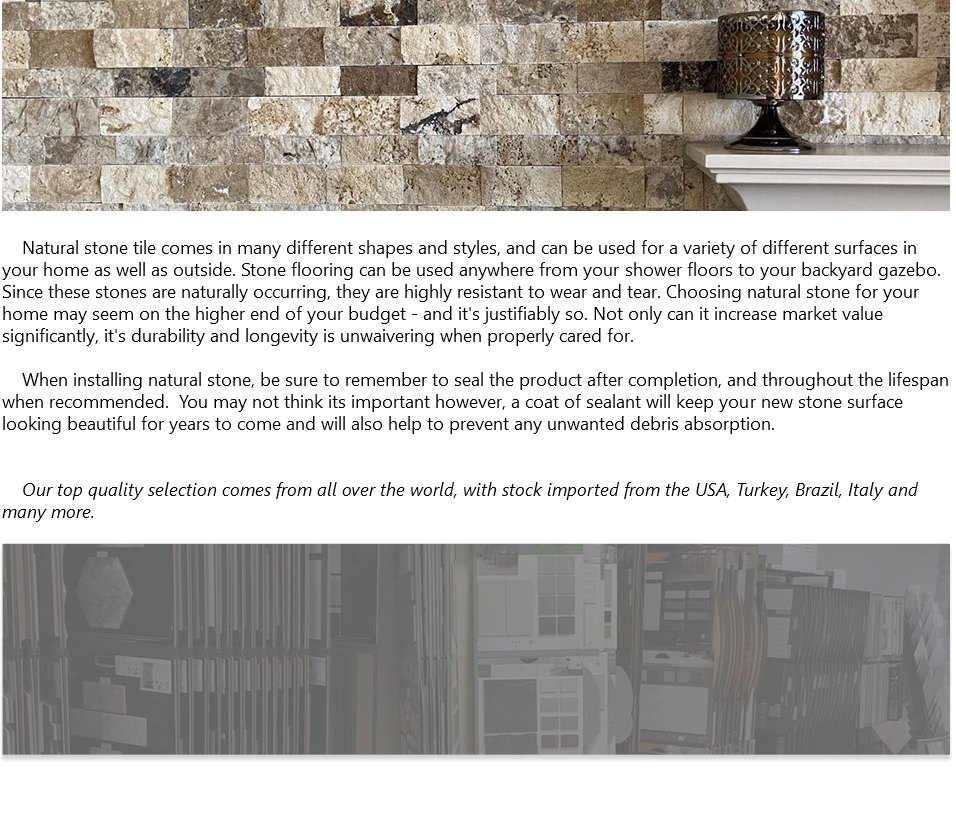 ﷯ Natural stone tile comes in many different shapes and styles, and can be used for a variety of different surfaces in your home as well as outside. Stone flooring can be used anywhere from your shower floors to your backyard gazebo. Since these stones are naturally occurring, they are highly resistant to wear and tear. Choosing natural stone for your home may seem on the higher end of your budget - and it's justifiably so. Not only can it increase market value significantly, it's durability and longevity is unwaivering when properly cared for. When installing natural stone, be sure to remember to seal the product after completion, and throughout the lifespan when recommended. You may not think its important however, a coat of sealant will keep your new stone surface looking beautiful for years to come and will also help to prevent any unwanted debris absorption. Our top quality selection comes from all over the world, with stock imported from the USA, Turkey, Brazil, Italy and many more. ﷯ 